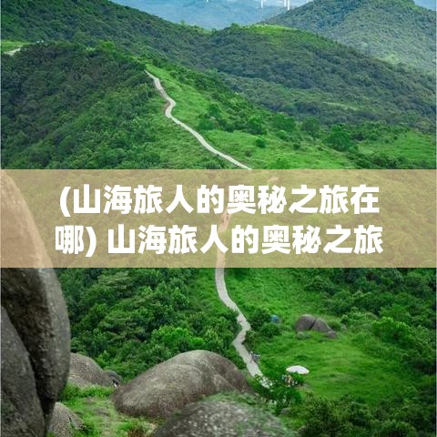 (山海旅人的奥秘之旅在哪) 山海旅人的奥秘之旅：探索未知地貌，解锁自然的奇观与人文风情